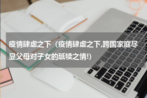 疫情肆虐之下（疫情肆虐之下,跨国家庭尽显父母对子女的舐犊之情!）