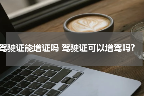 驾驶证能增证吗 驾驶证可以增驾吗?