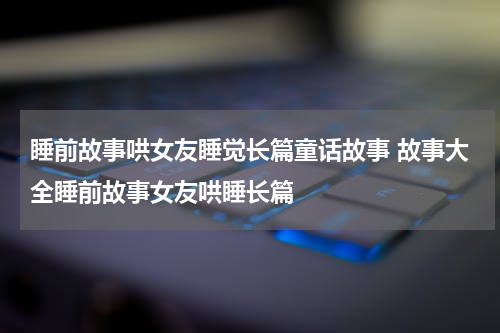 睡前故事哄女友睡觉长篇童话故事 故事大全睡前故事女友哄睡长篇