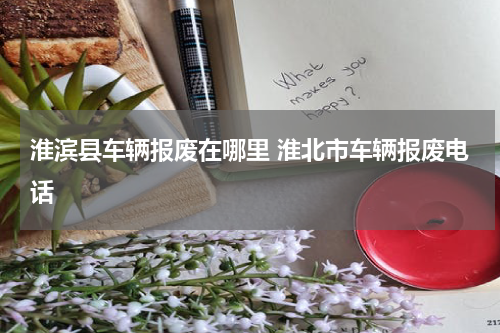 淮滨县车辆报废在哪里 淮北市车辆报废电话