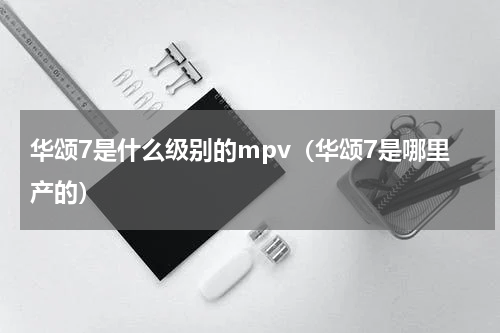 华颂7是什么级别的mpv（华颂7是哪里产的）
