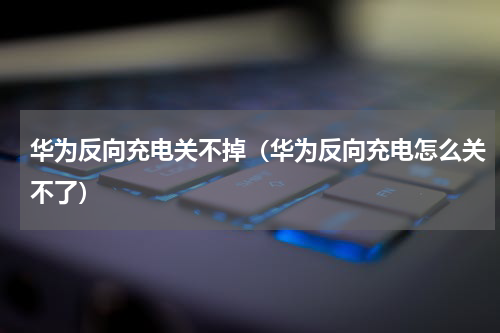 华为反向充电关不掉（华为反向充电怎么关不了）