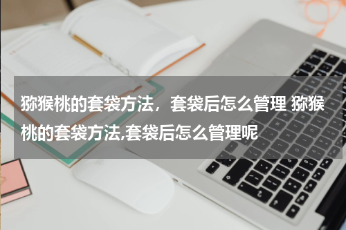 猕猴桃的套袋方法，套袋后怎么管理 猕猴桃的套袋方法,套袋后怎么管理呢