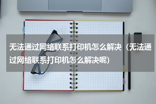 无法通过网络联系打印机怎么解决（无法通过网络联系打印机怎么解决呢）