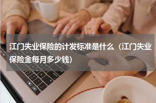 江门失业保险的计发标准是什么（江门失业保险金每月多少钱）