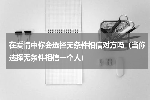 在爱情中你会选择无条件相信对方吗（当你选择无条件相信一个人）