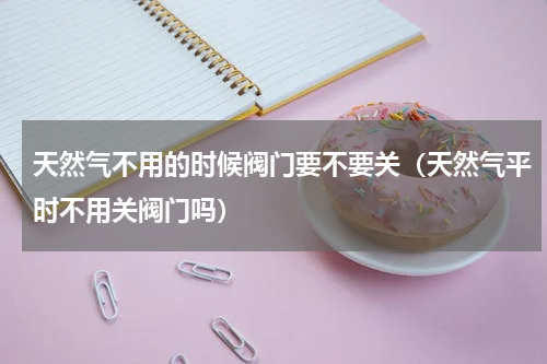 天然气不用的时候阀门要不要关（天然气平时不用关阀门吗）
