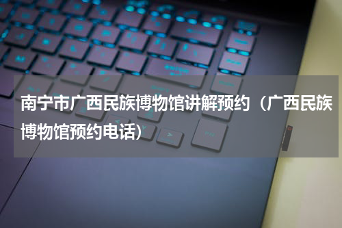 南宁市广西民族博物馆讲解预约（广西民族博物馆预约电话）