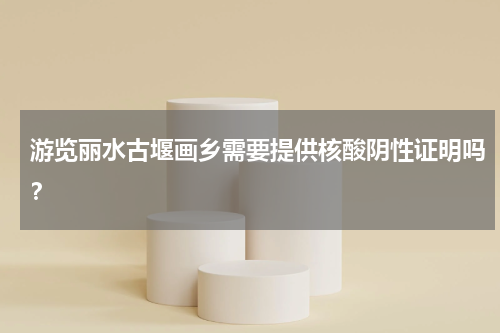 游览丽水古堰画乡需要提供核酸阴性证明吗？