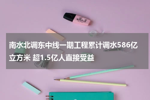 南水北调东中线一期工程累计调水586亿立方米 超1.5亿人直接受益