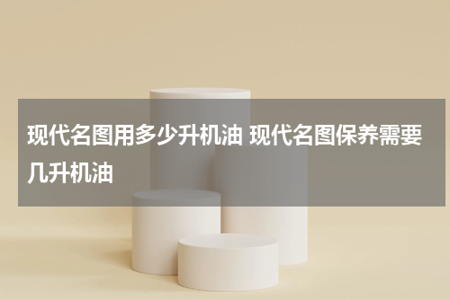 现代名图用多少升机油 现代名图保养需要几升机油
