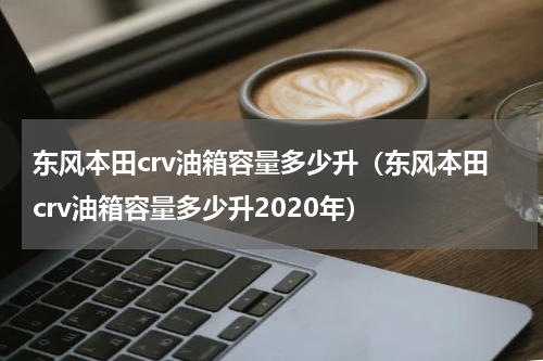 东风本田crv油箱容量多少升（东风本田crv油箱容量多少升2020年）
