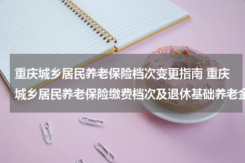 重庆城乡居民养老保险档次变更指南 重庆城乡居民养老保险缴费档次及退休基础养老金待遇