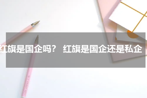 红旗是国企吗？ 红旗是国企还是私企
