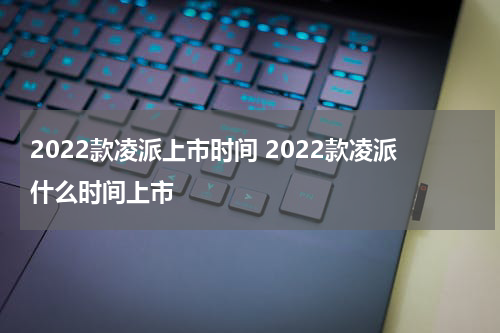 2022款凌派上市时间 2022款凌派什么时间上市