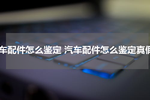 汽车配件怎么鉴定 汽车配件怎么鉴定真假