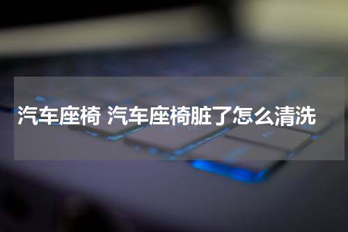 汽车座椅 汽车座椅脏了怎么清洗
