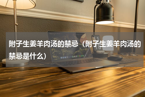 附子生姜羊肉汤的禁忌（附子生姜羊肉汤的禁忌是什么）