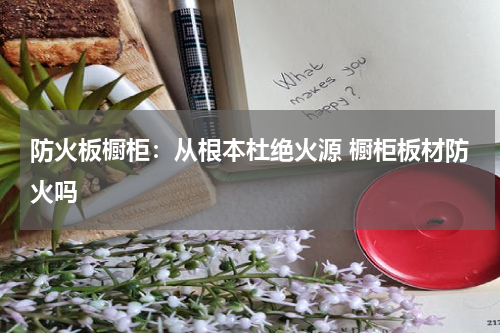 防火板橱柜：从根本杜绝火源 橱柜板材防火吗