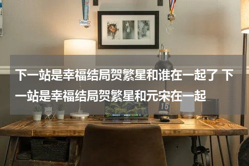 下一站是幸福结局贺繁星和谁在一起了 下一站是幸福结局贺繁星和元宋在一起