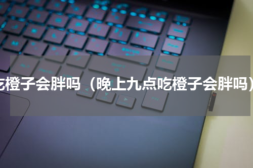 吃橙子会胖吗（晚上九点吃橙子会胖吗）