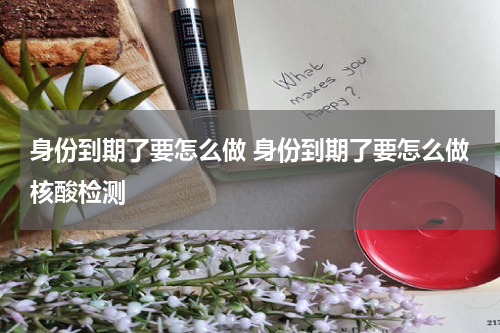 身份到期了要怎么做 身份到期了要怎么做核酸检测