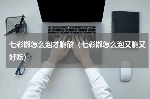 七彩椒怎么泡才脆酸（七彩椒怎么泡又脆又好吃）