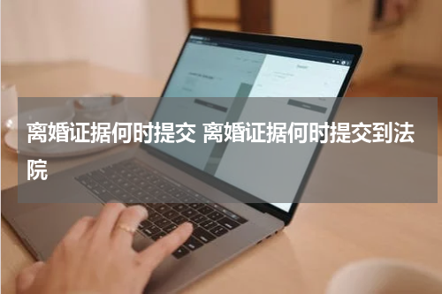 离婚证据何时提交 离婚证据何时提交到法院