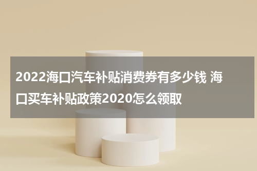 2022海口汽车补贴消费券有多少钱 海口买车补贴政策2020怎么领取