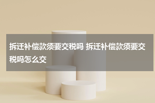 拆迁补偿款须要交税吗 拆迁补偿款须要交税吗怎么交