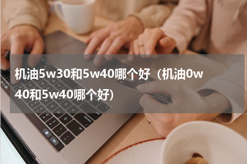 机油5w30和5w40哪个好（机油0w40和5w40哪个好）