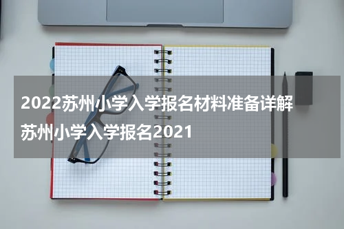 2022苏州小学入学报名材料准备详解 苏州小学入学报名2021