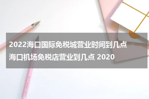 2022海口国际免税城营业时间到几点 海口机场免税店营业到几点 2020