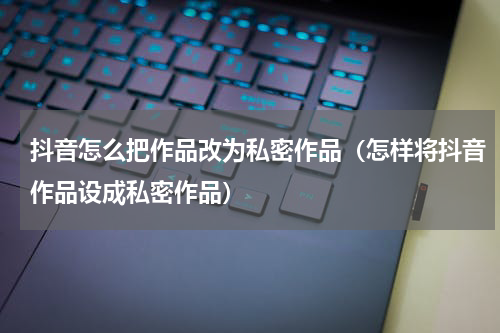 抖音怎么把作品改为私密作品（怎样将抖音作品设成私密作品）