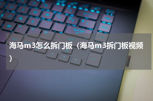 海马m3怎么拆门板（海马m3拆门板视频）