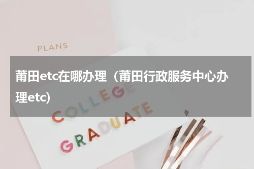 莆田etc在哪办理（莆田行政服务中心办理etc）