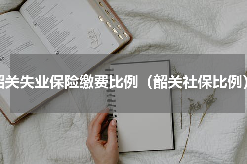 韶关失业保险缴费比例（韶关社保比例）
