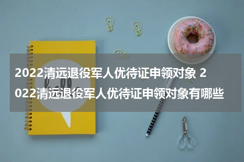 2022清远退役军人优待证申领对象 2022清远退役军人优待证申领对象有哪些