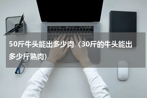 50斤牛头能出多少肉（30斤的牛头能出多少斤熟肉）