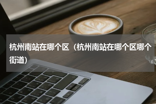 杭州南站在哪个区（杭州南站在哪个区哪个街道）