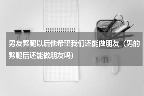 男友劈腿以后他希望我们还能做朋友（男的劈腿后还能做朋友吗）