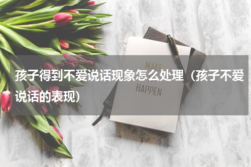 孩子得到不爱说话现象怎么处理（孩子不爱说话的表现）