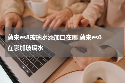 蔚来es8玻璃水添加口在哪 蔚来es6在哪加玻璃水