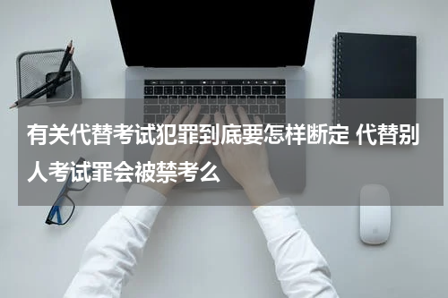 有关代替考试犯罪到底要怎样断定 代替别人考试罪会被禁考么