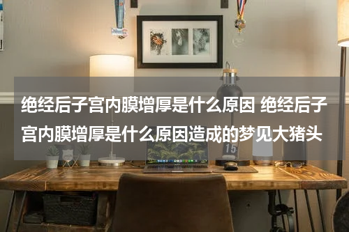 绝经后子宫内膜增厚是什么原因 绝经后子宫内膜增厚是什么原因造成的梦见大猪头