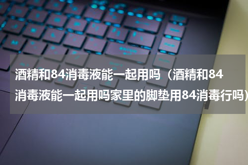 酒精和84消毒液能一起用吗（酒精和84消毒液能一起用吗家里的脚垫用84消毒行吗）