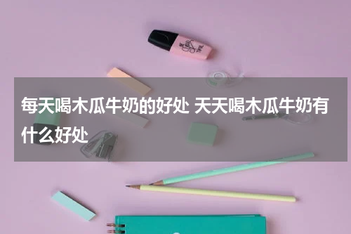 每天喝木瓜牛奶的好处 天天喝木瓜牛奶有什么好处