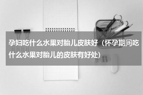 孕妇吃什么水果对胎儿皮肤好（怀孕期间吃什么水果对胎儿的皮肤有好处）