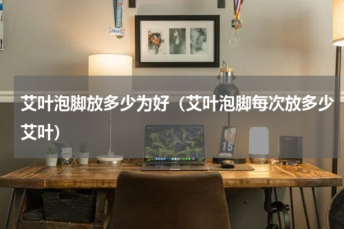 艾叶泡脚放多少为好（艾叶泡脚每次放多少艾叶）