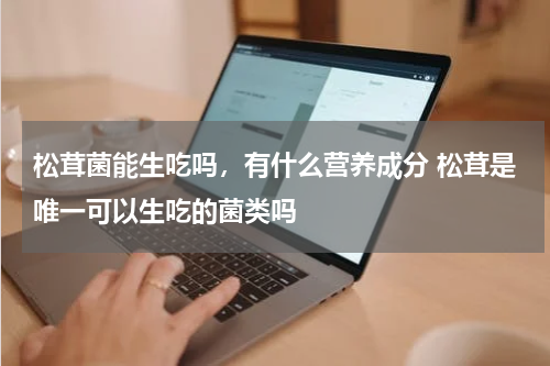 松茸菌能生吃吗，有什么营养成分 松茸是唯一可以生吃的菌类吗